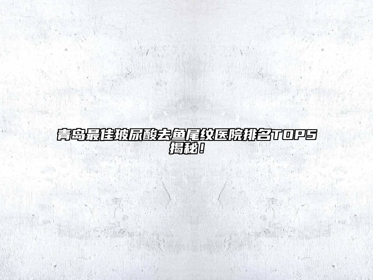 青岛最佳玻尿酸去鱼尾纹医院排名TOP5揭秘！