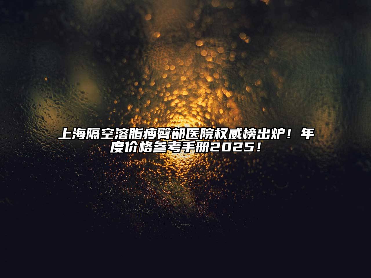 上海隔空溶脂瘦臀部医院权威榜出炉！年度价格参考手册2025！
