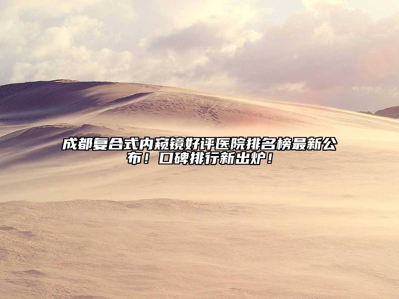 成都复合式内窥镜好评医院排名榜最新公布！口碑排行新出炉！