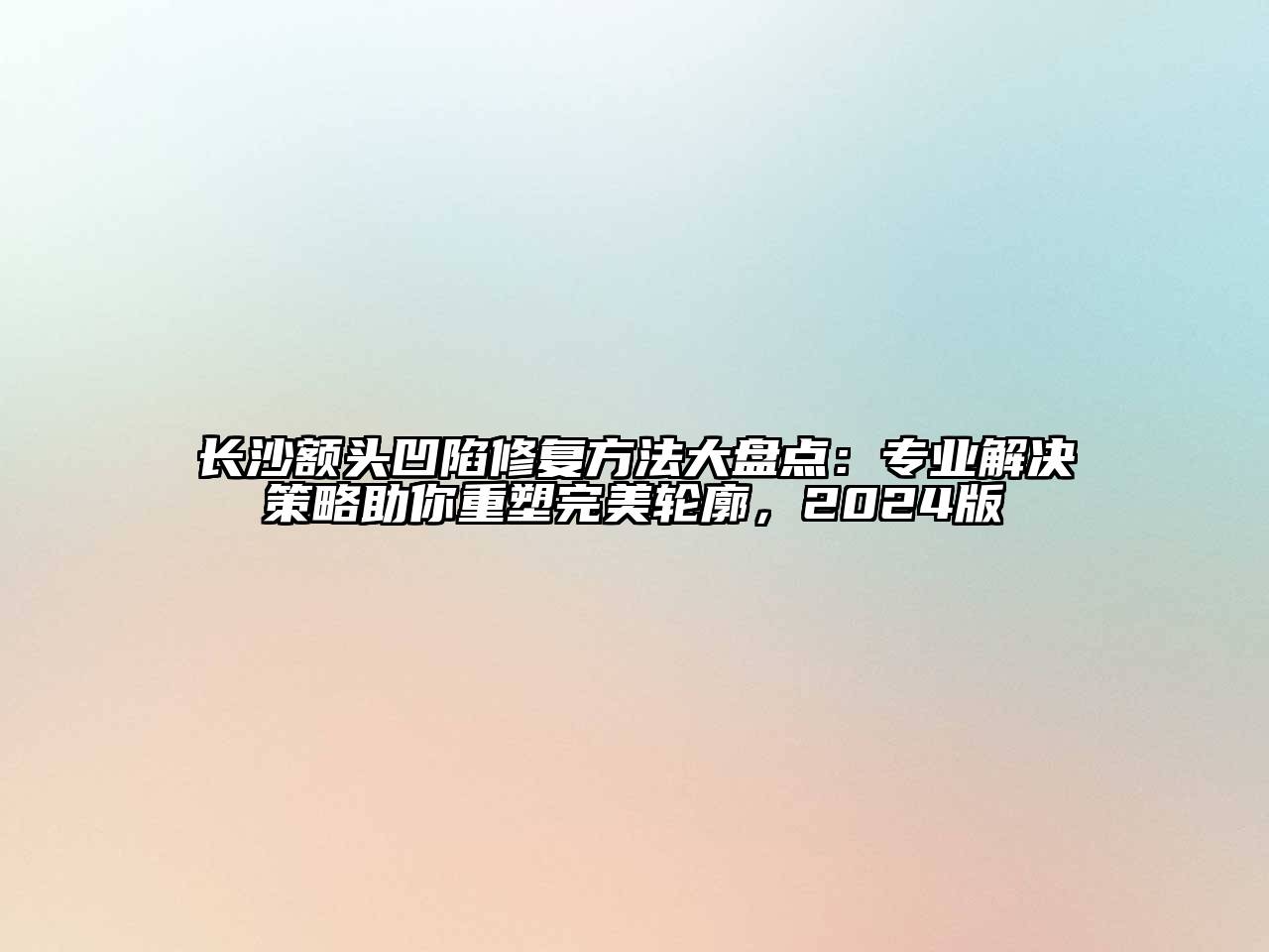 长沙额头凹陷修复方法大盘点：专业解决策略助你重塑完美轮廓，2025版