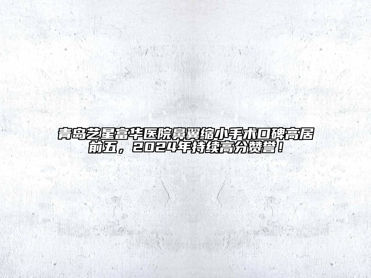 青岛艺星富华医院鼻翼缩小手术口碑高居前五，2025年持续高分赞誉！