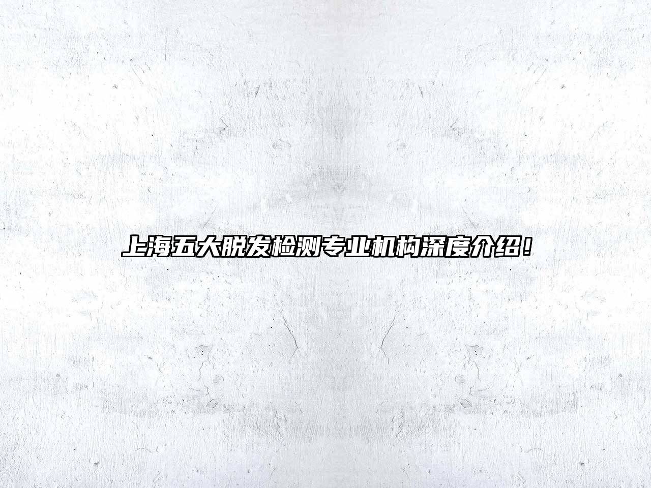 上海五大脱发检测专业机构深度介绍！