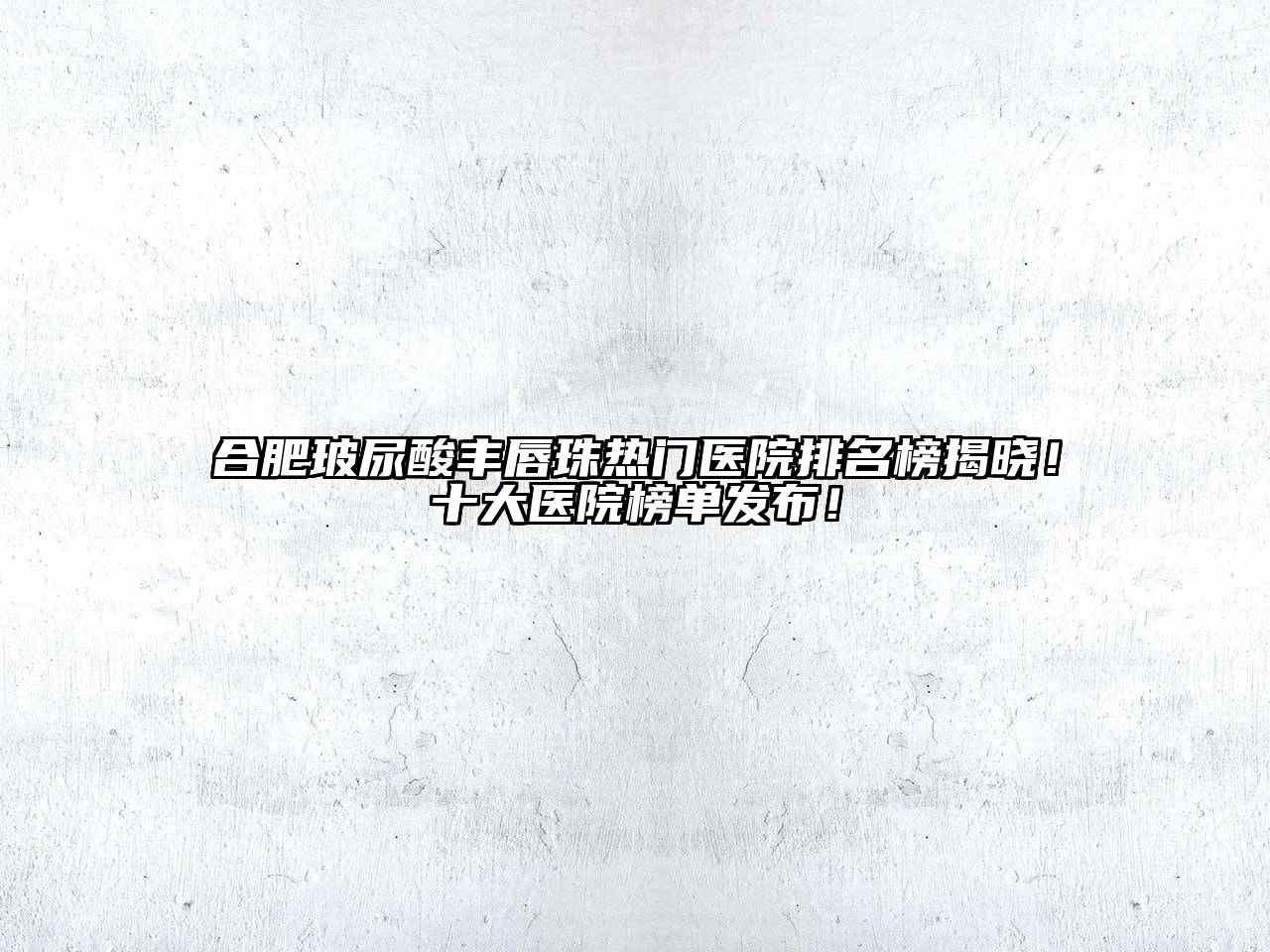 合肥玻尿酸丰唇珠热门医院排名榜揭晓！十大医院榜单发布！