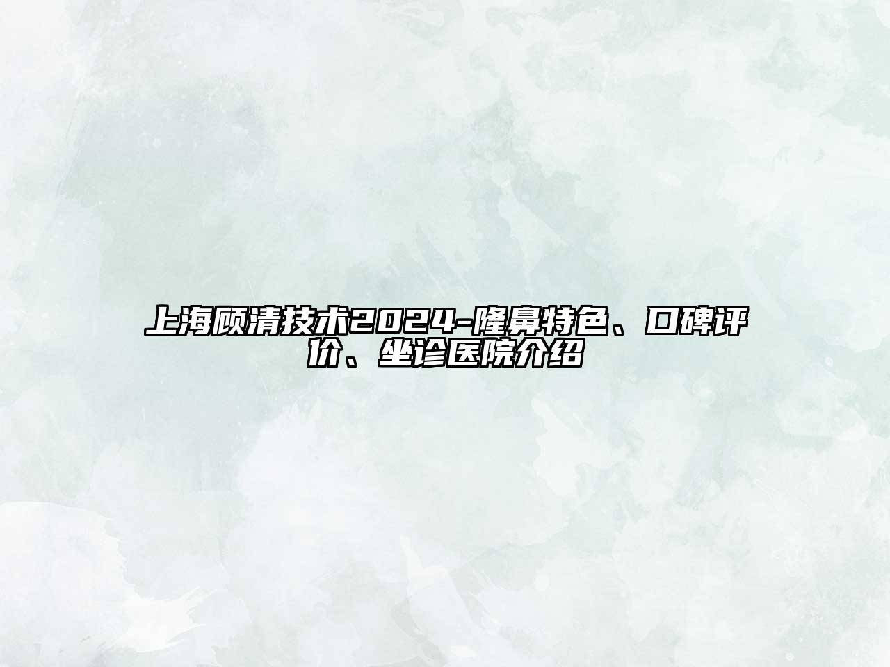 上海顾清技术2025-隆鼻特色、口碑评价、坐诊医院介绍