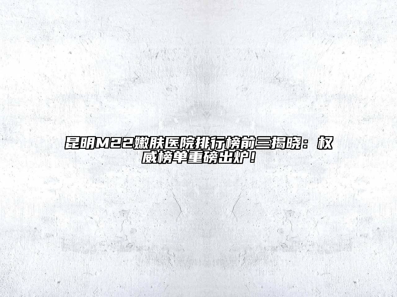 昆明M22嫩肤医院排行榜前三揭晓：权威榜单重磅出炉！