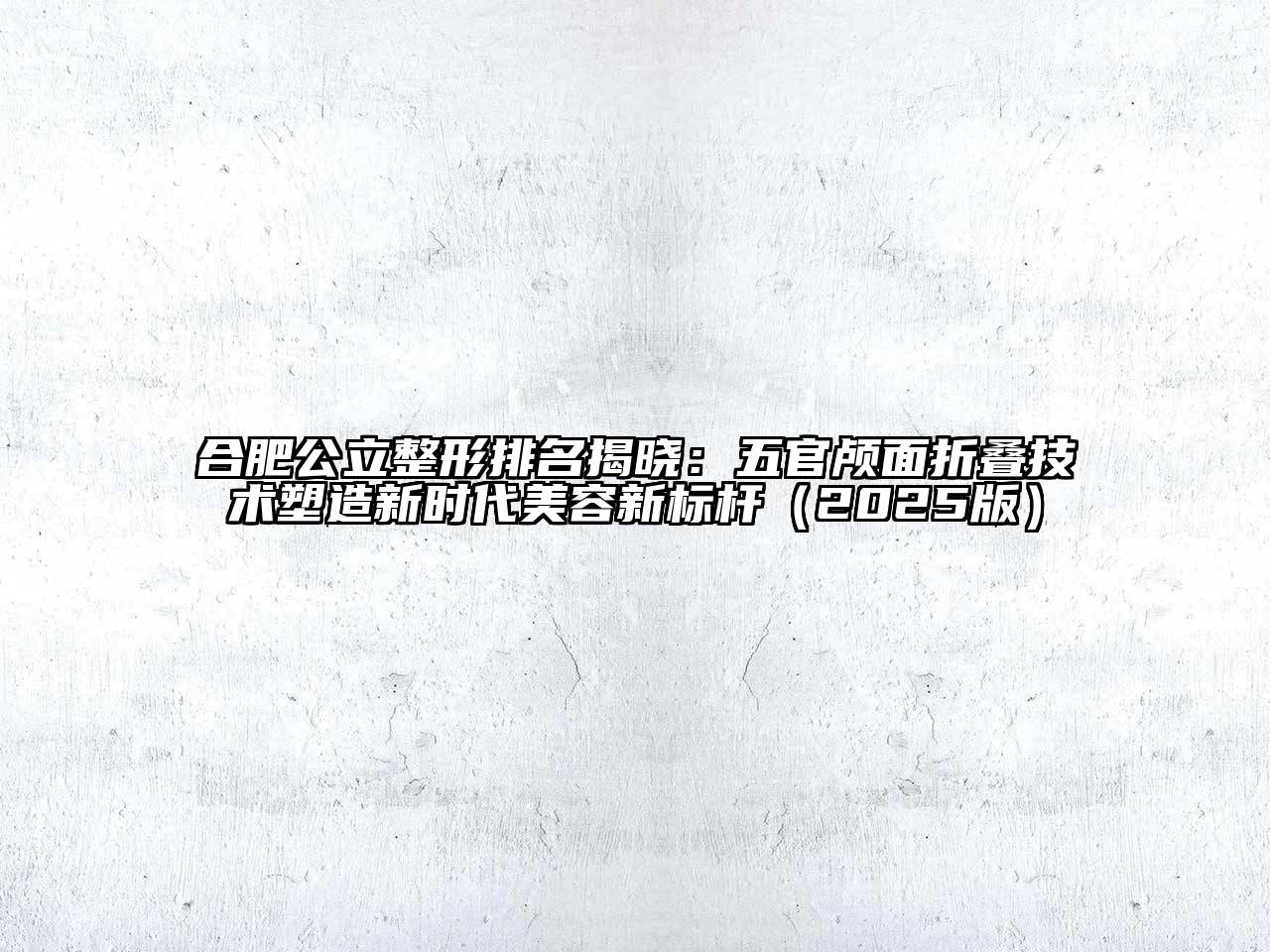 合肥公立整形排名揭晓：五官颅面折叠技术塑造新时代美容新标杆2025年