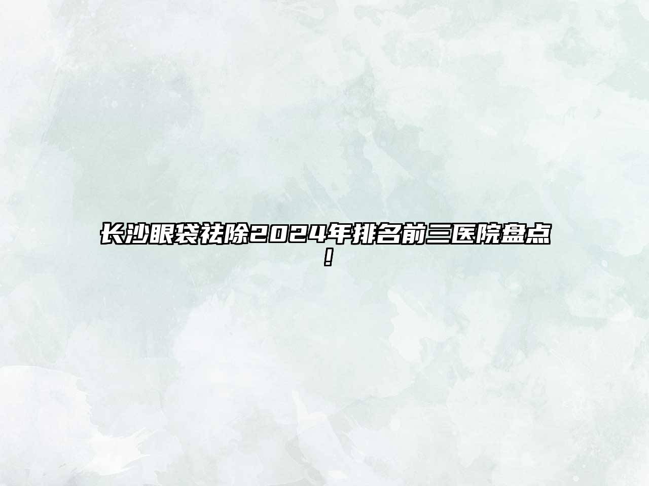长沙眼袋祛除2025年排名前三医院盘点！