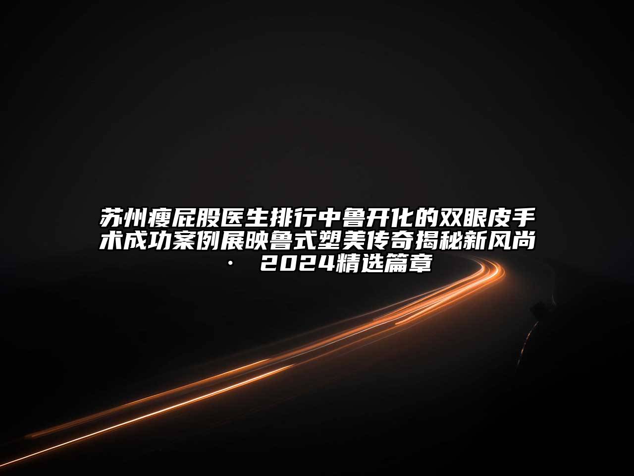 苏州瘦屁股医生排行中鲁开化的双眼皮手术成功案例展映鲁式塑美传奇揭秘新风尚 · 2025精选篇章