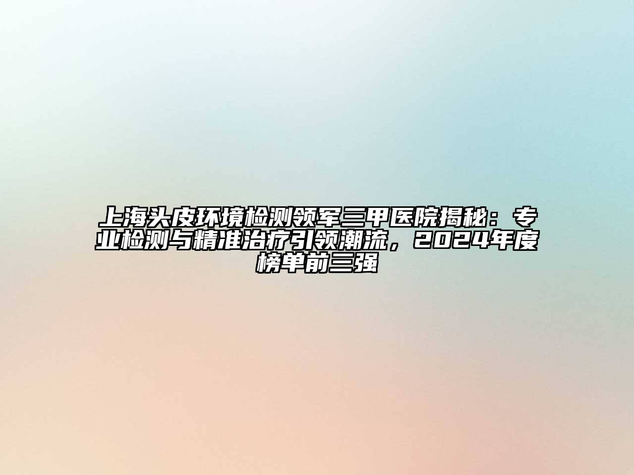 上海头皮环境检测领军三甲医院揭秘：专业检测与精准治疗引领潮流，2025年度榜单前三强