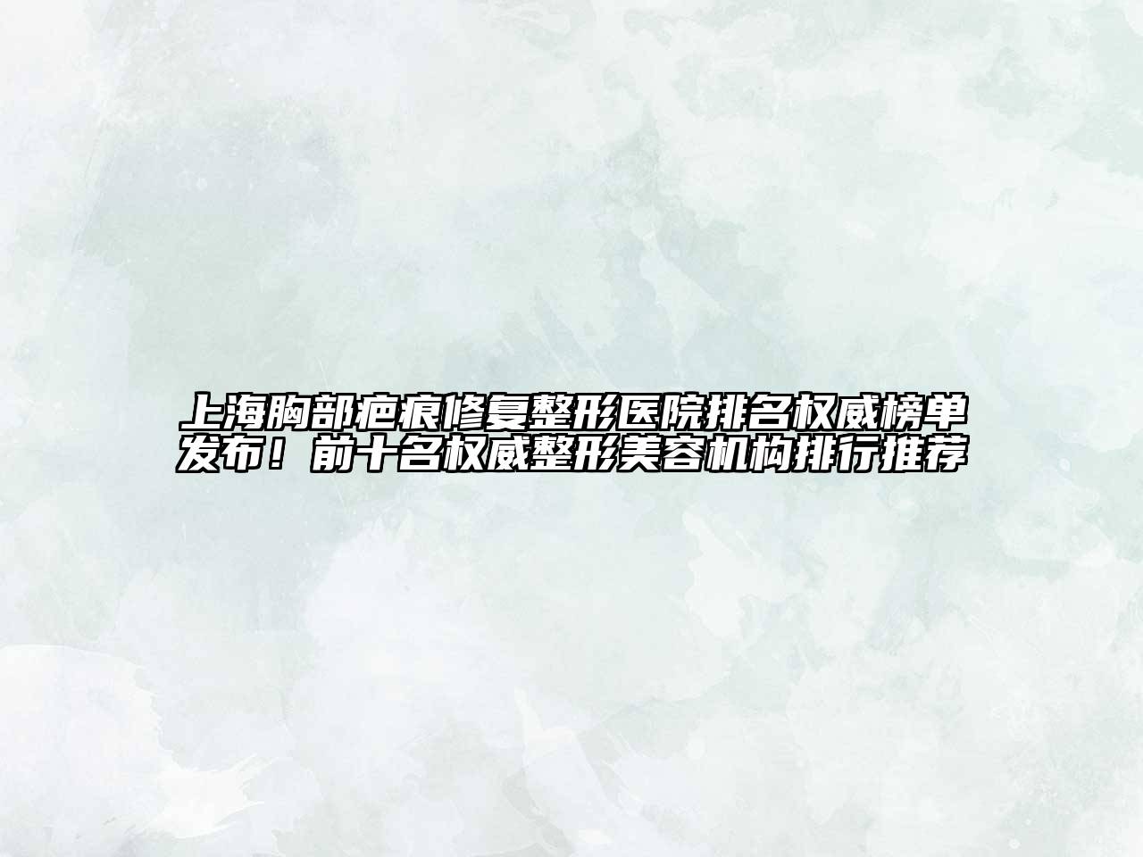 上海胸部疤痕修复整形医院排名权威榜单发布！前十名权威整形美容机构排行推荐