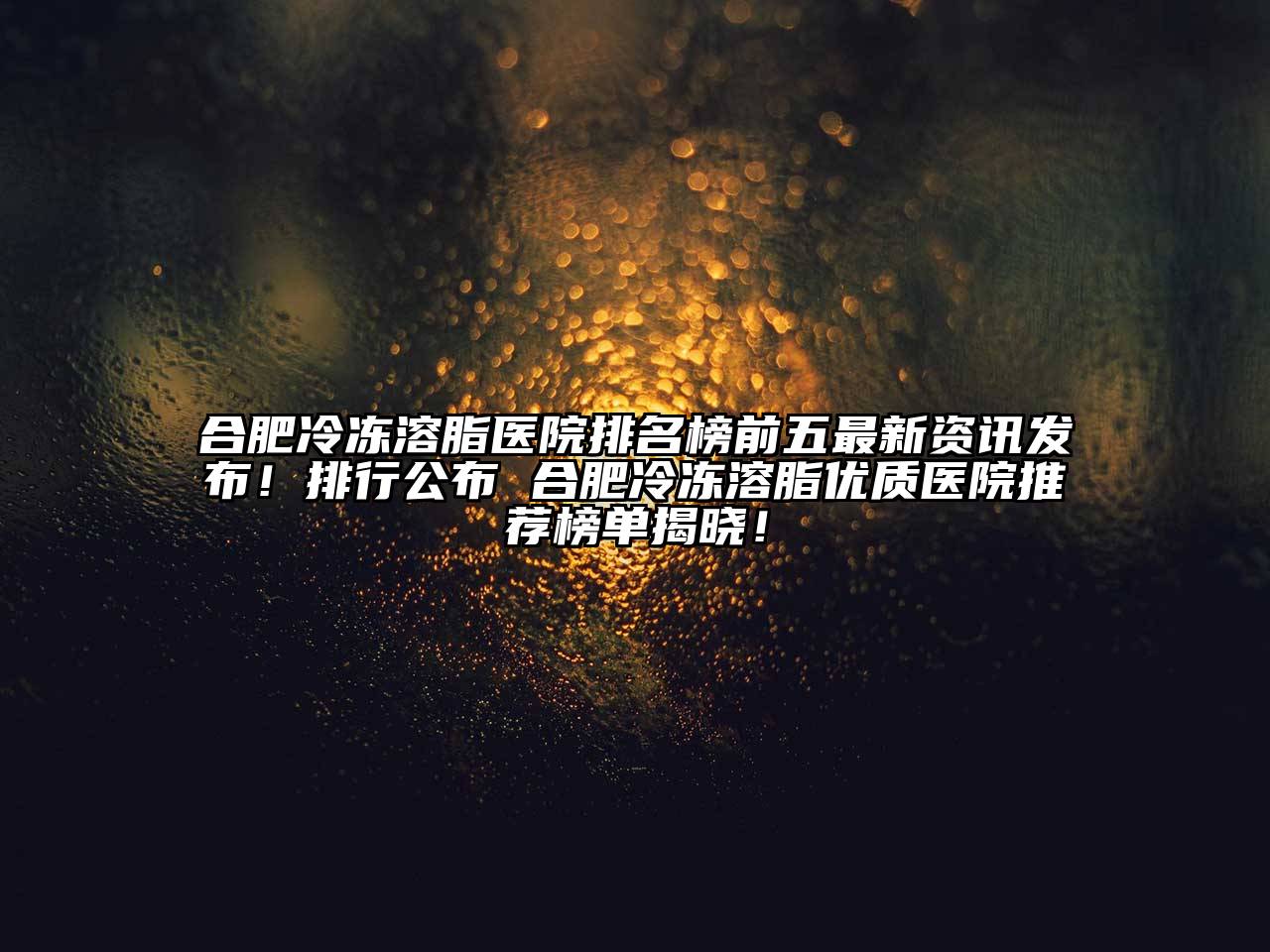 合肥冷冻溶脂医院排名榜前五最新资讯发布！排行公布 合肥冷冻溶脂优质医院推荐榜单揭晓！