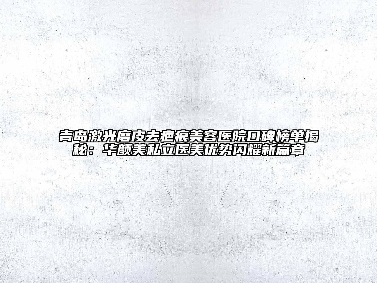 青岛激光磨皮去疤痕美容医院口碑榜单揭秘：华颜美私立医美优势闪耀新篇章