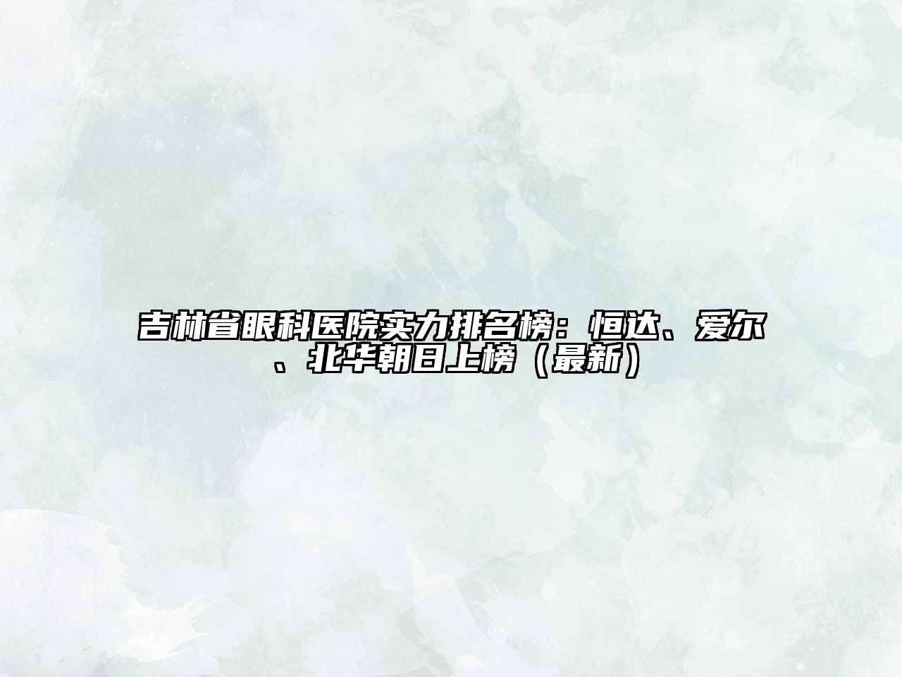 吉林省眼科医院实力排名榜：恒达、爱尔、北华朝日上榜（最新）