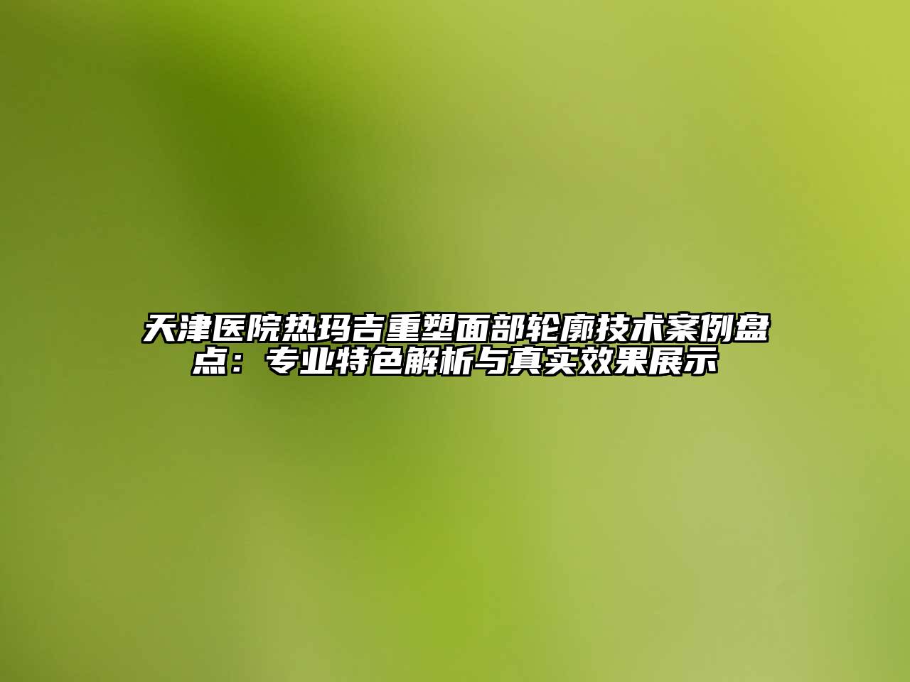天津医院热玛吉重塑面部轮廓技术案例盘点：专业特色解析与真实效果展示