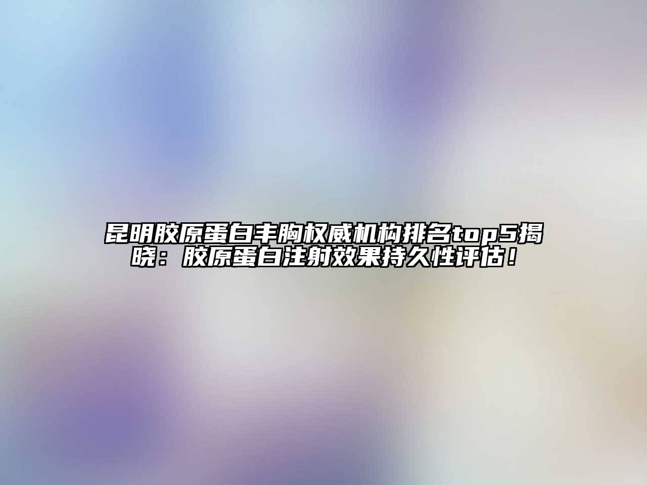 昆明胶原蛋白丰胸权威机构排名top5揭晓：胶原蛋白注射效果持久性评估！