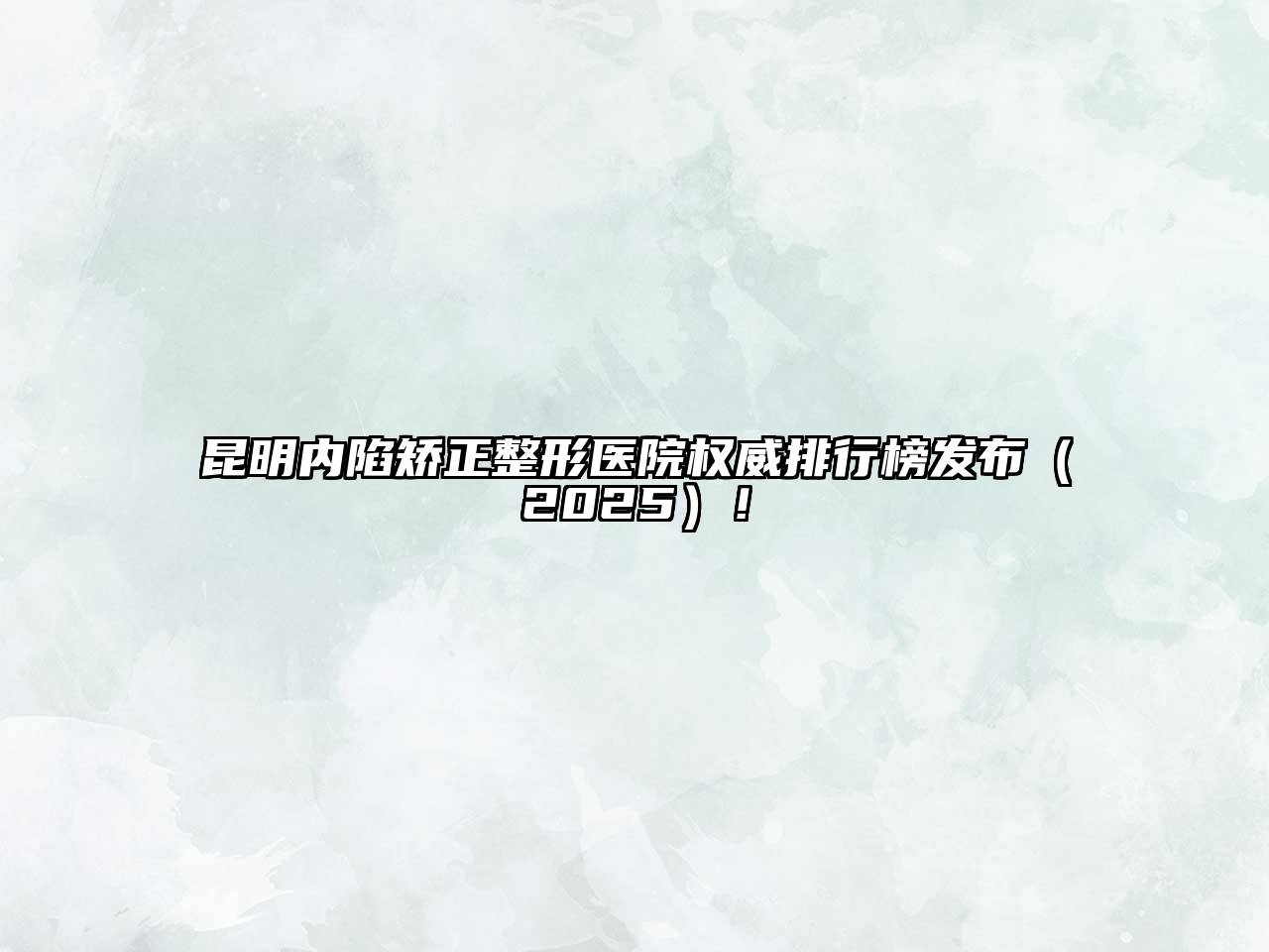 昆明内陷矫正整形医院权威排行榜发布2025年！