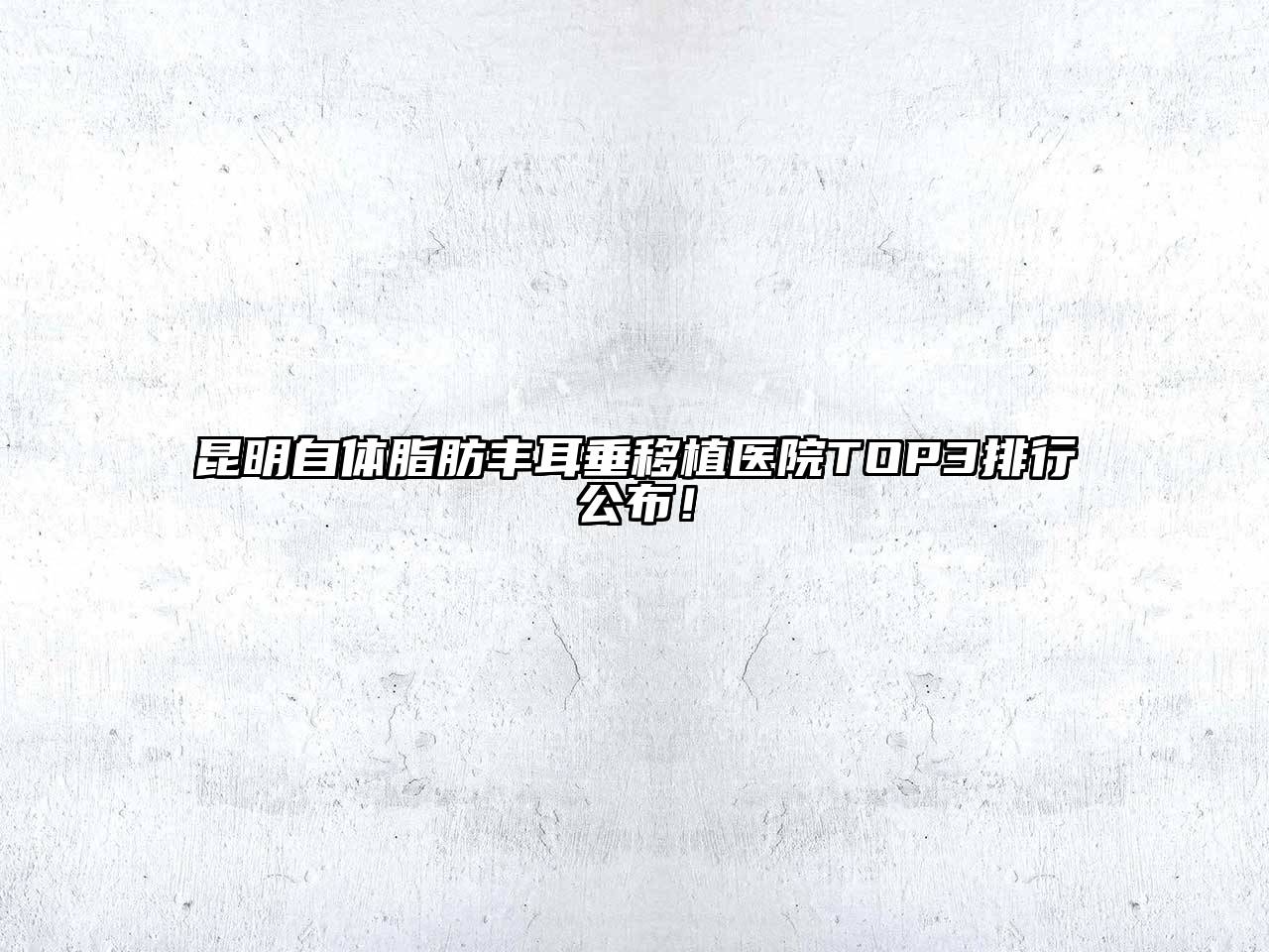 昆明自体脂肪丰耳垂移植医院TOP3排行公布！