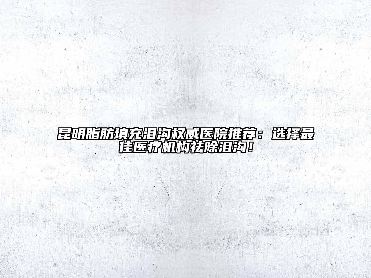 昆明脂肪填充泪沟权威医院推荐：选择最佳医疗机构祛除泪沟！