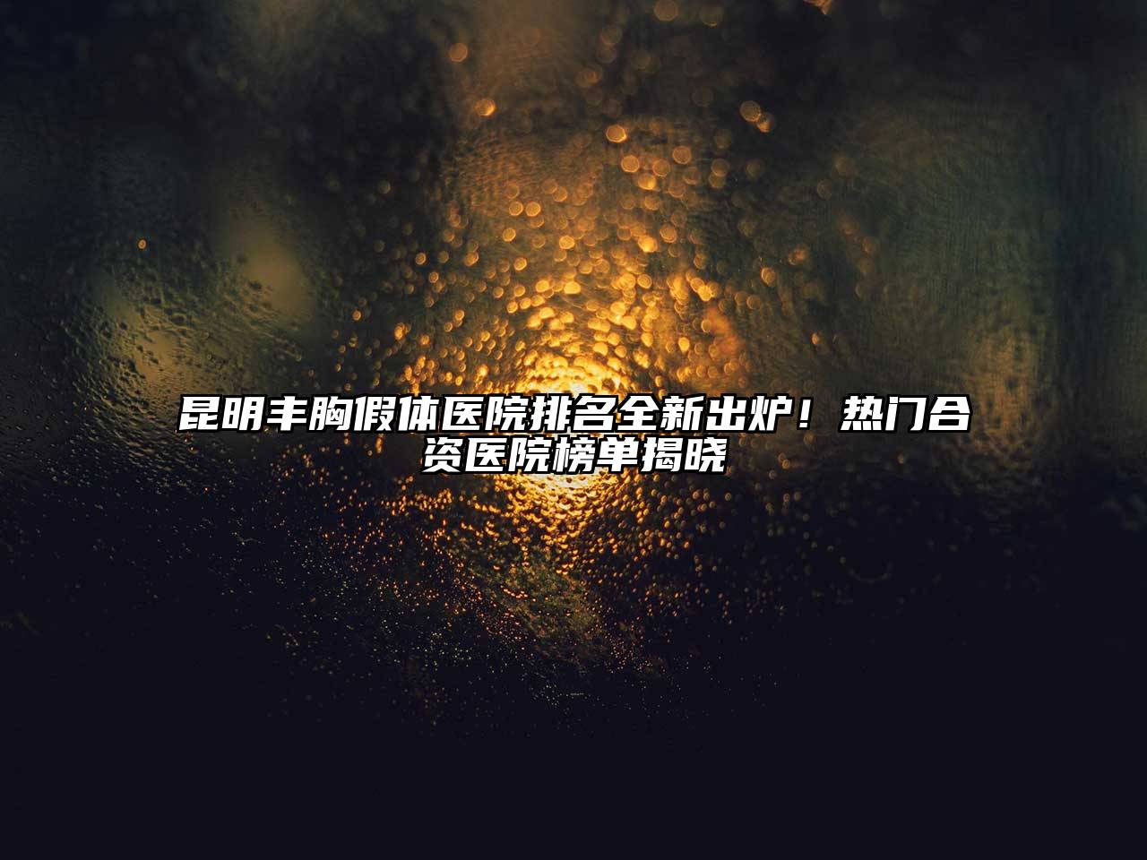 昆明丰胸假体医院排名全新出炉！热门合资医院榜单揭晓