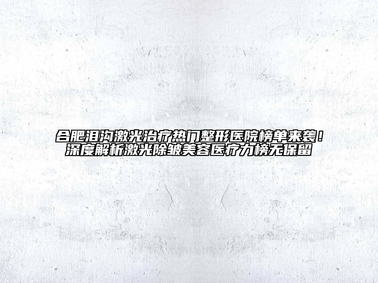 合肥泪沟激光治疗热门整形医院榜单来袭！深度解析激光除皱美容医疗力榜无保留