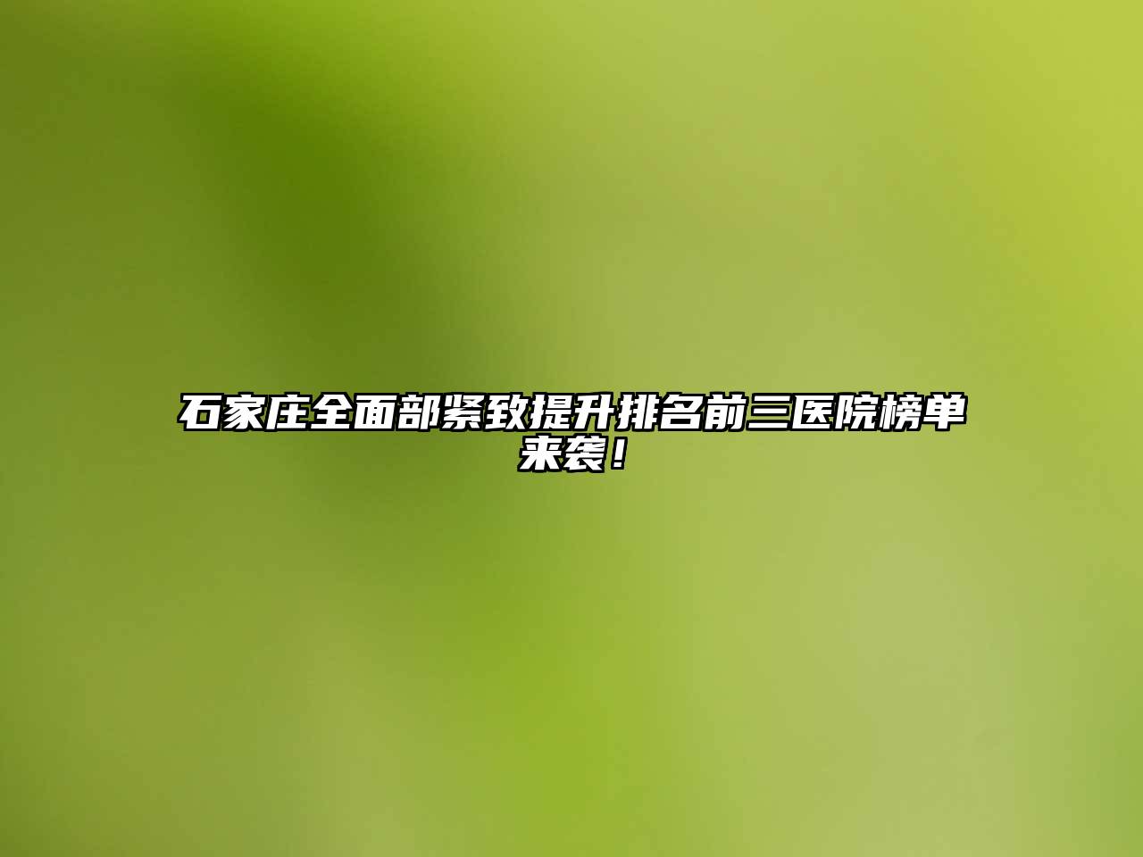 石家庄全面部紧致提升排名前三医院榜单来袭！