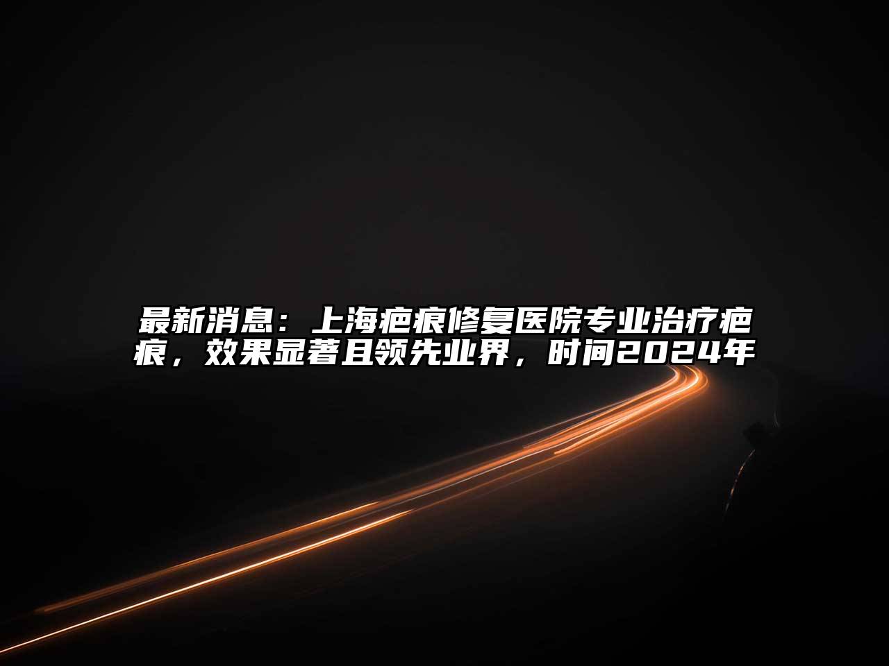 上海疤痕修复医院专业治疗疤痕，效果显著且领先业界，时间2025年