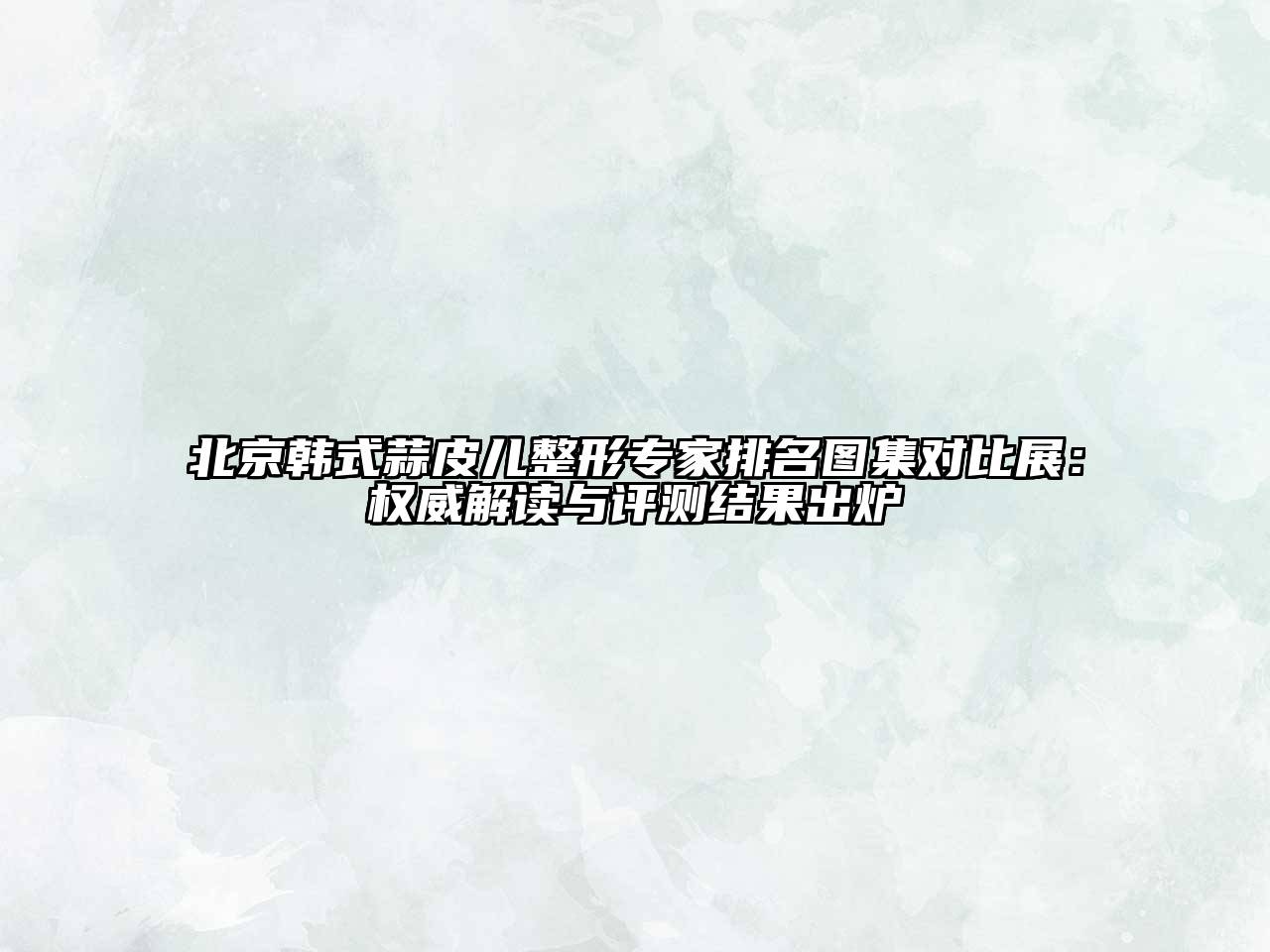 北京韩式蒜皮儿整形专家排名图集对比展：权威解读与评测结果出炉
