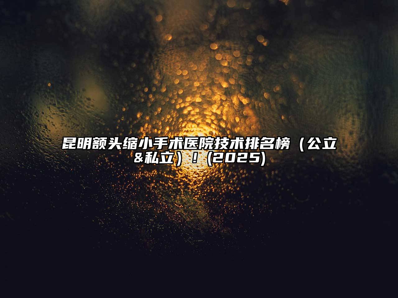 昆明额头缩小手术医院技术排名榜（公立&私立）！2025年