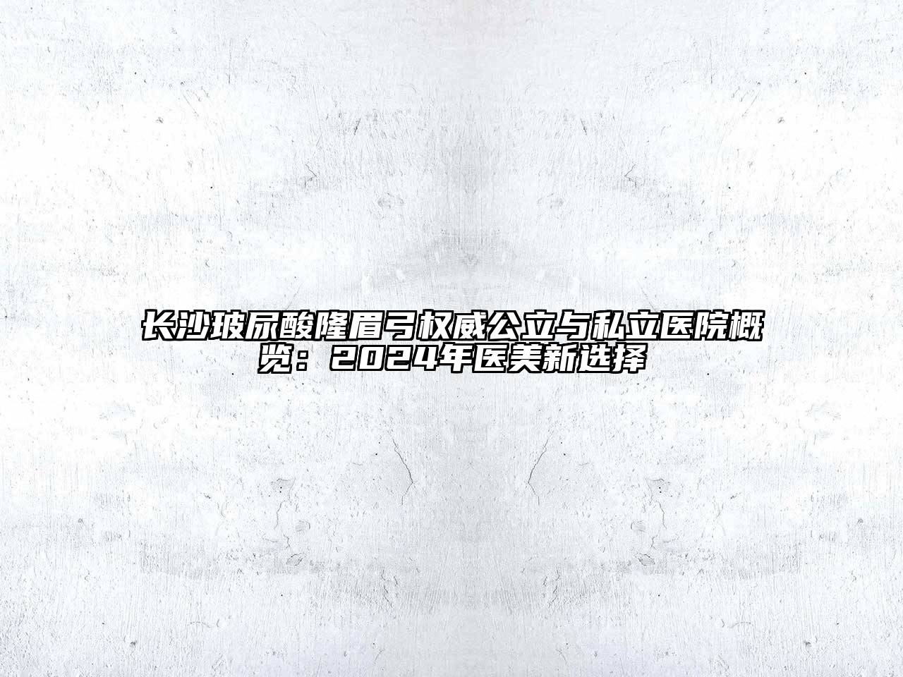 长沙玻尿酸隆眉弓权威公立与私立医院概览：2025年医美新选择