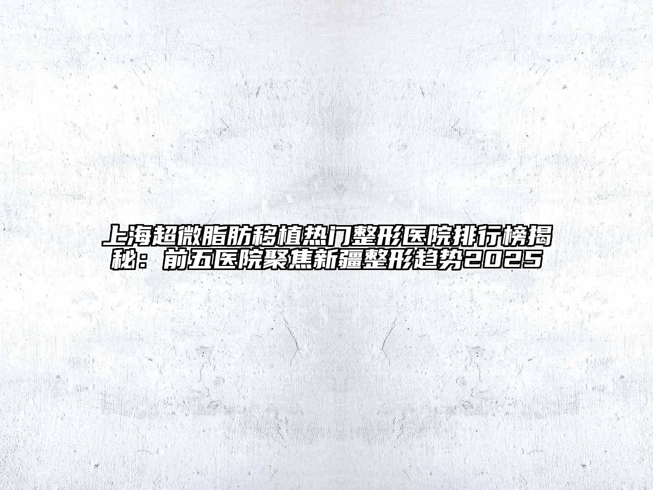 上海超微脂肪移植热门整形医院排行榜揭秘：前五医院聚焦新疆整形趋势2025