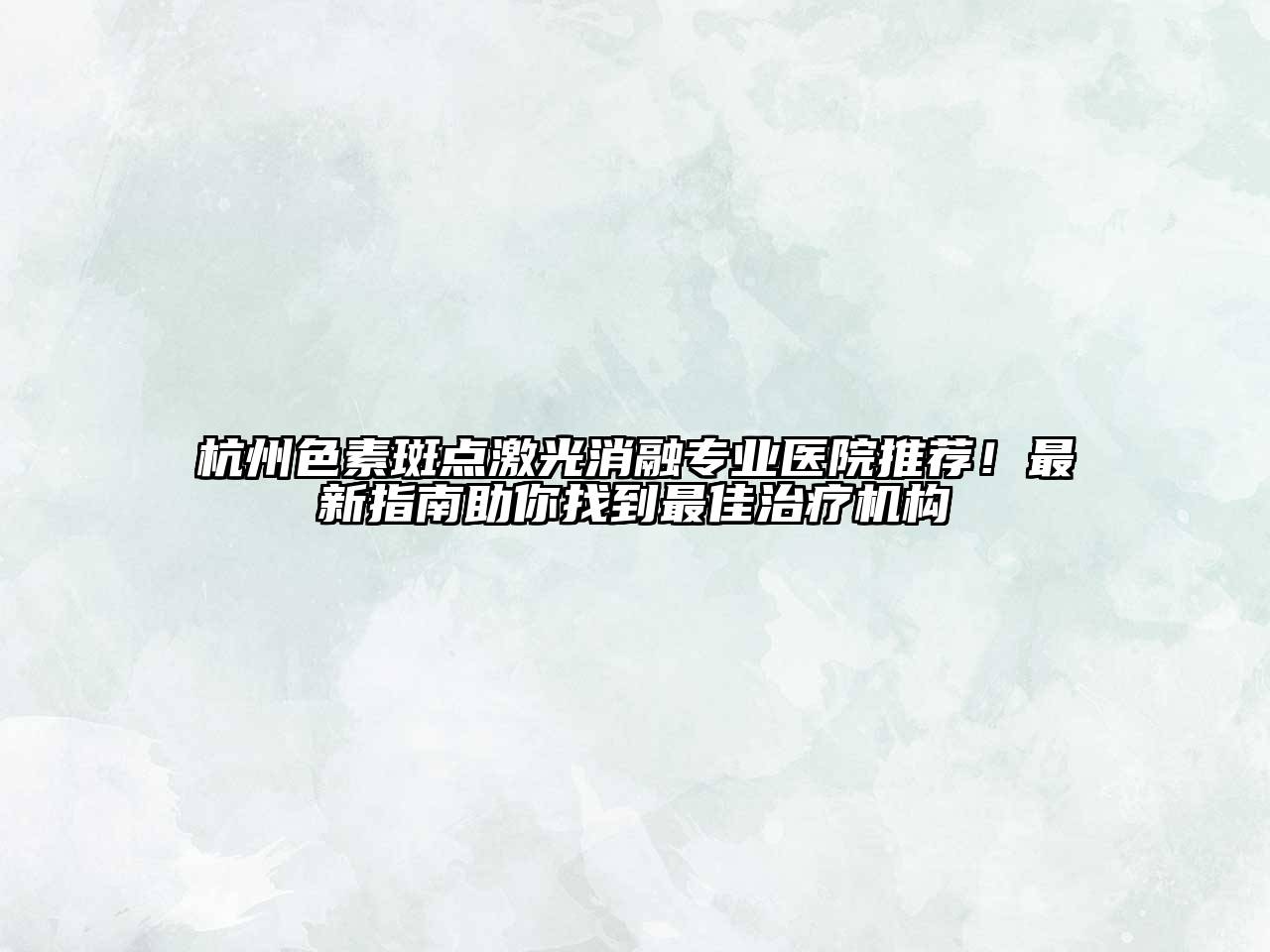 杭州色素斑点激光消融专业医院推荐！最新指南助你找到最佳治疗机构
