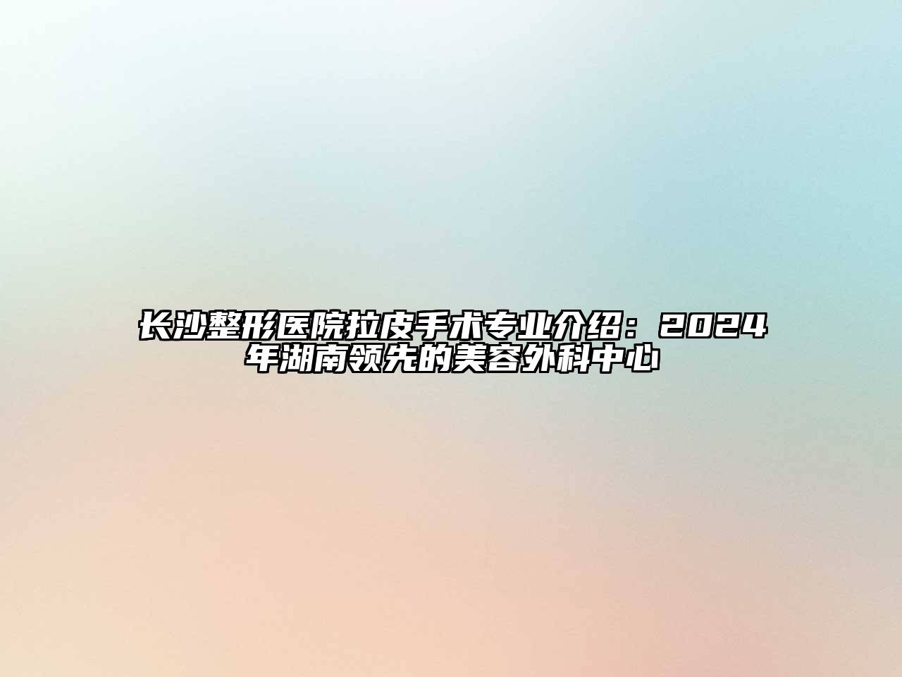 长沙整形医院拉皮手术专业介绍：2025年湖南领先的美容外科中心