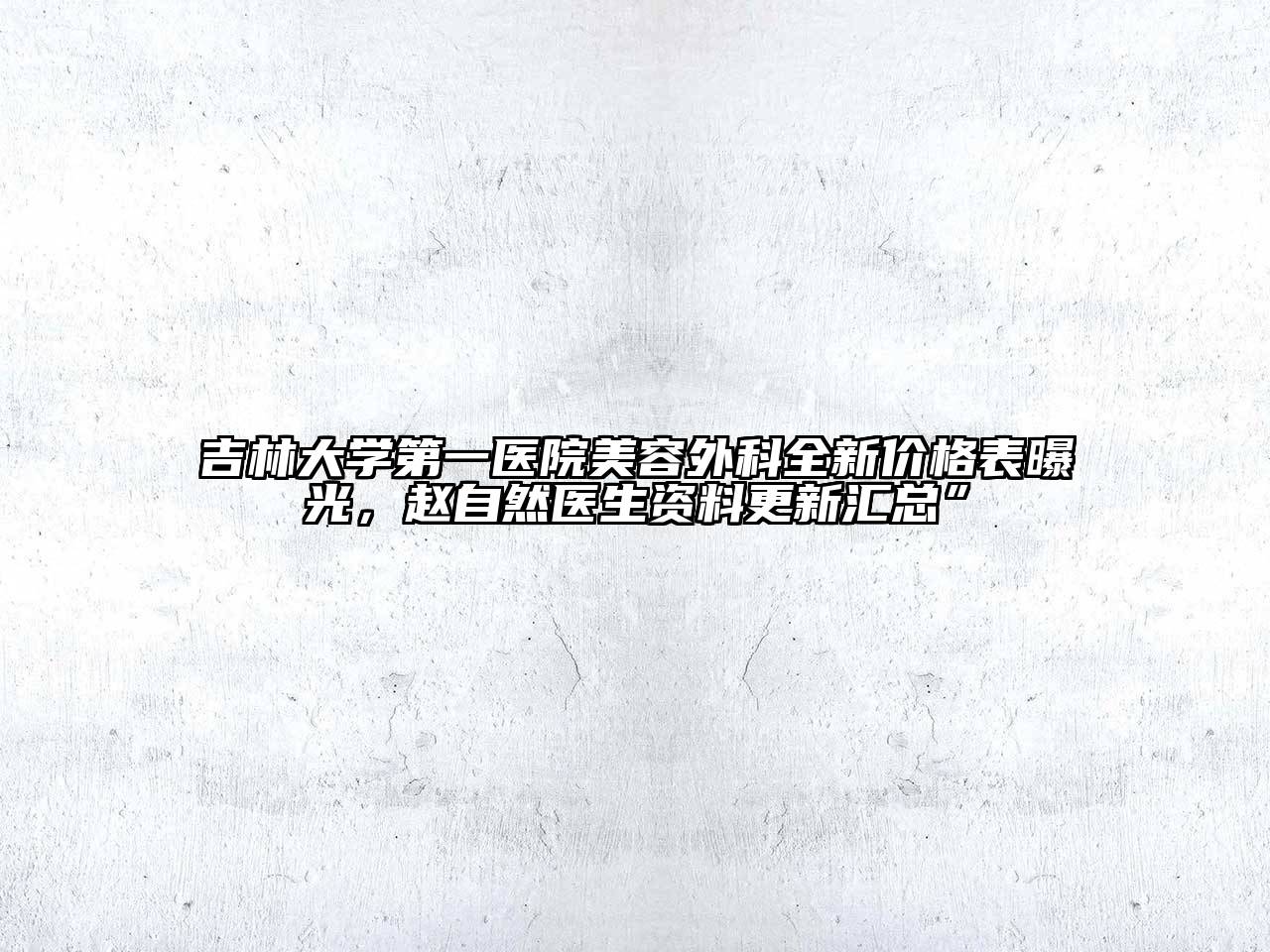 吉林大学第一医院美容外科全新价格表曝光，赵自然医生资料更新汇总”