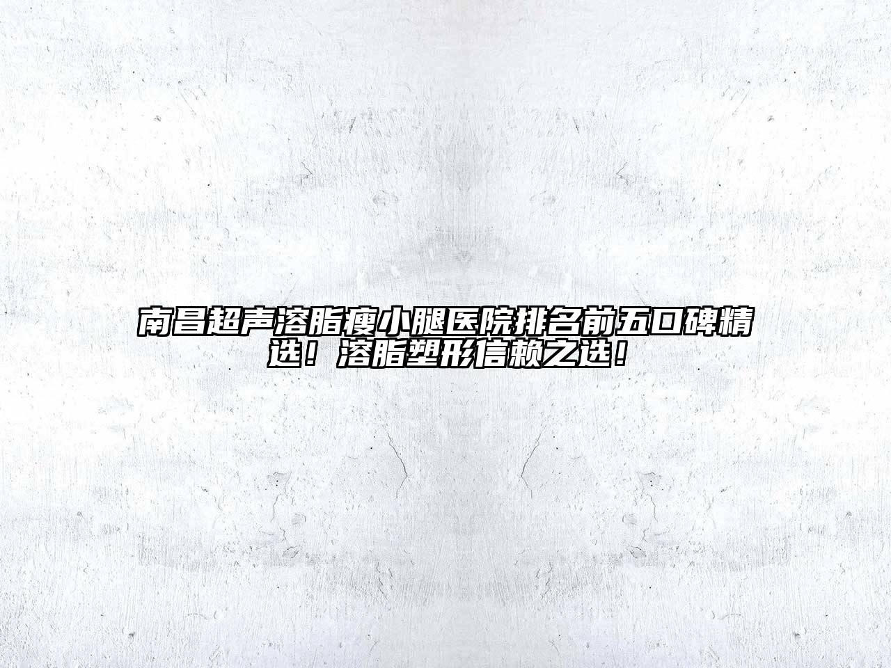 南昌超声溶脂瘦小腿医院排名前五口碑精选！溶脂塑形信赖之选！