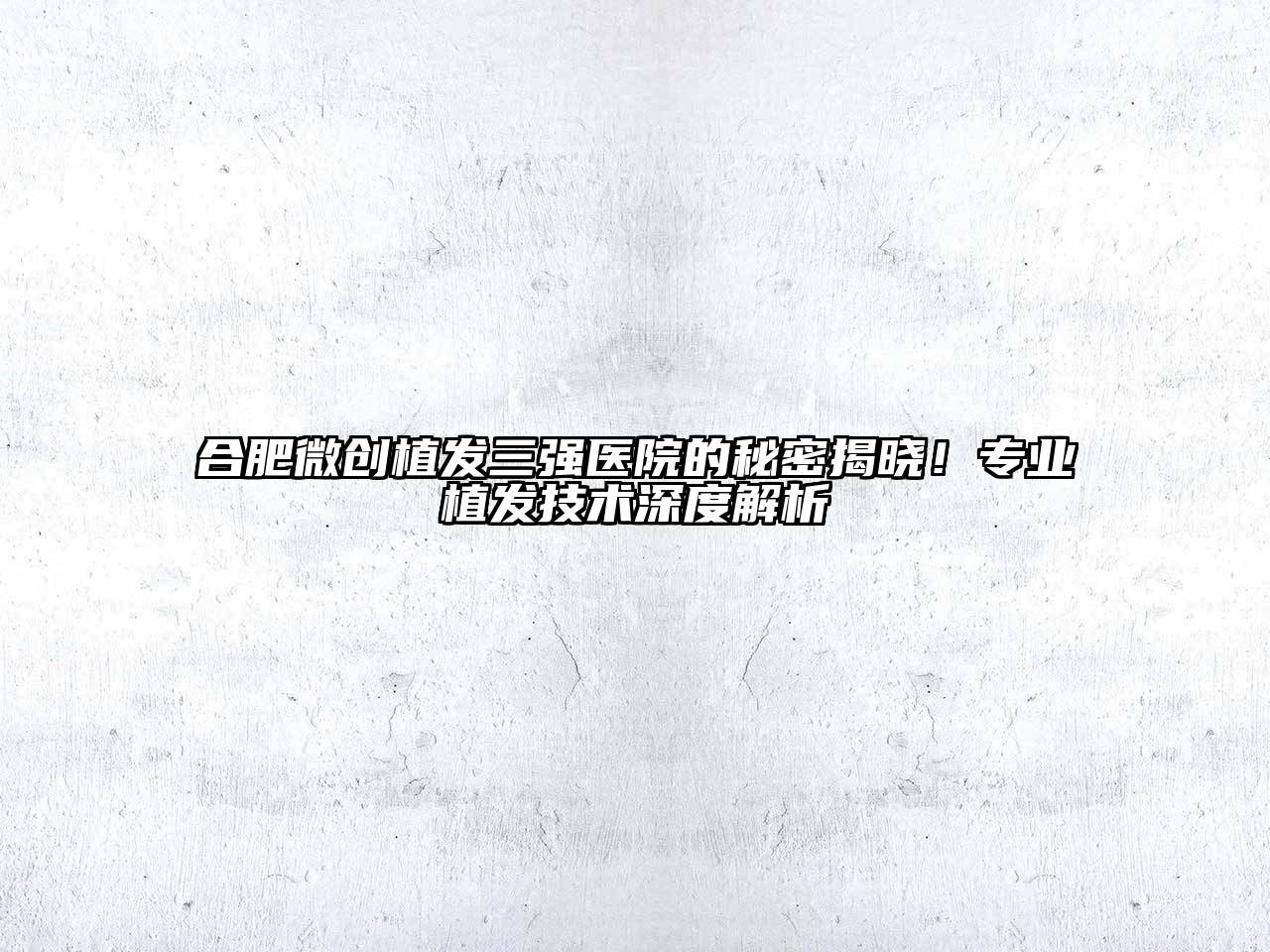 合肥微创植发三强医院的秘密揭晓！专业植发技术深度解析
