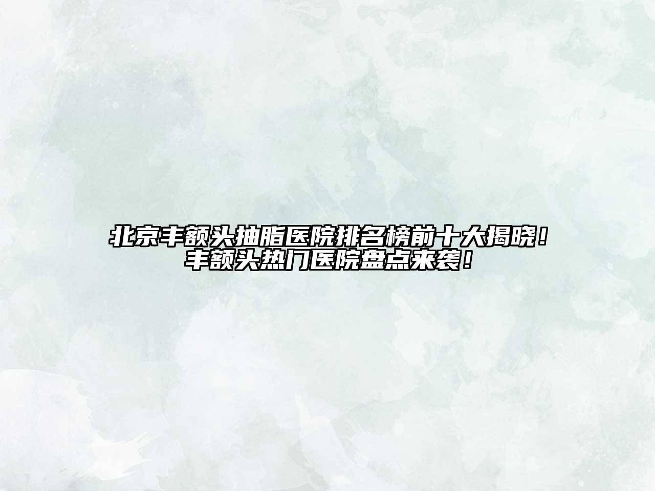 北京丰额头抽脂医院排名榜前十大揭晓！丰额头热门医院盘点来袭！