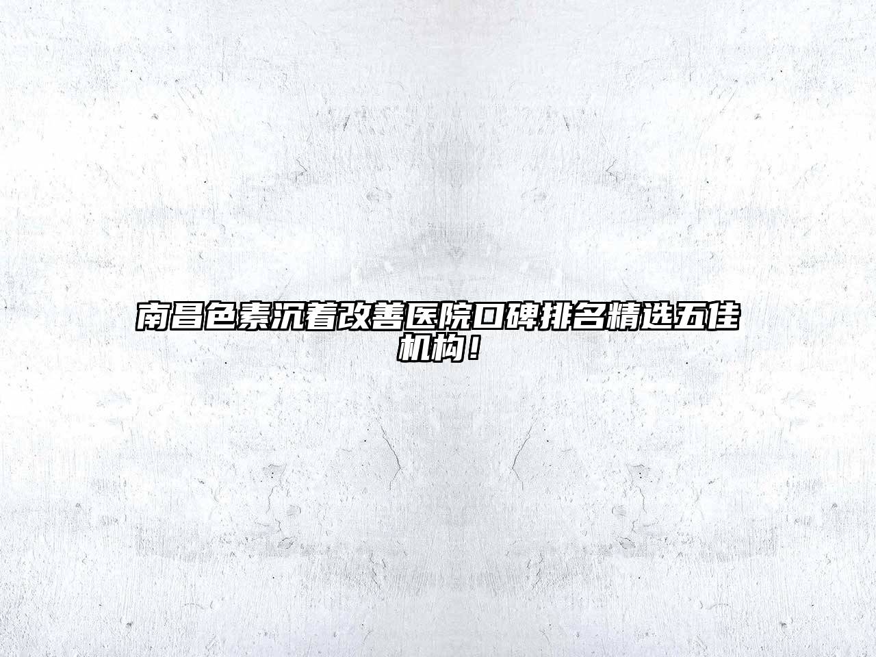 南昌色素沉着改善医院口碑排名精选五佳机构！