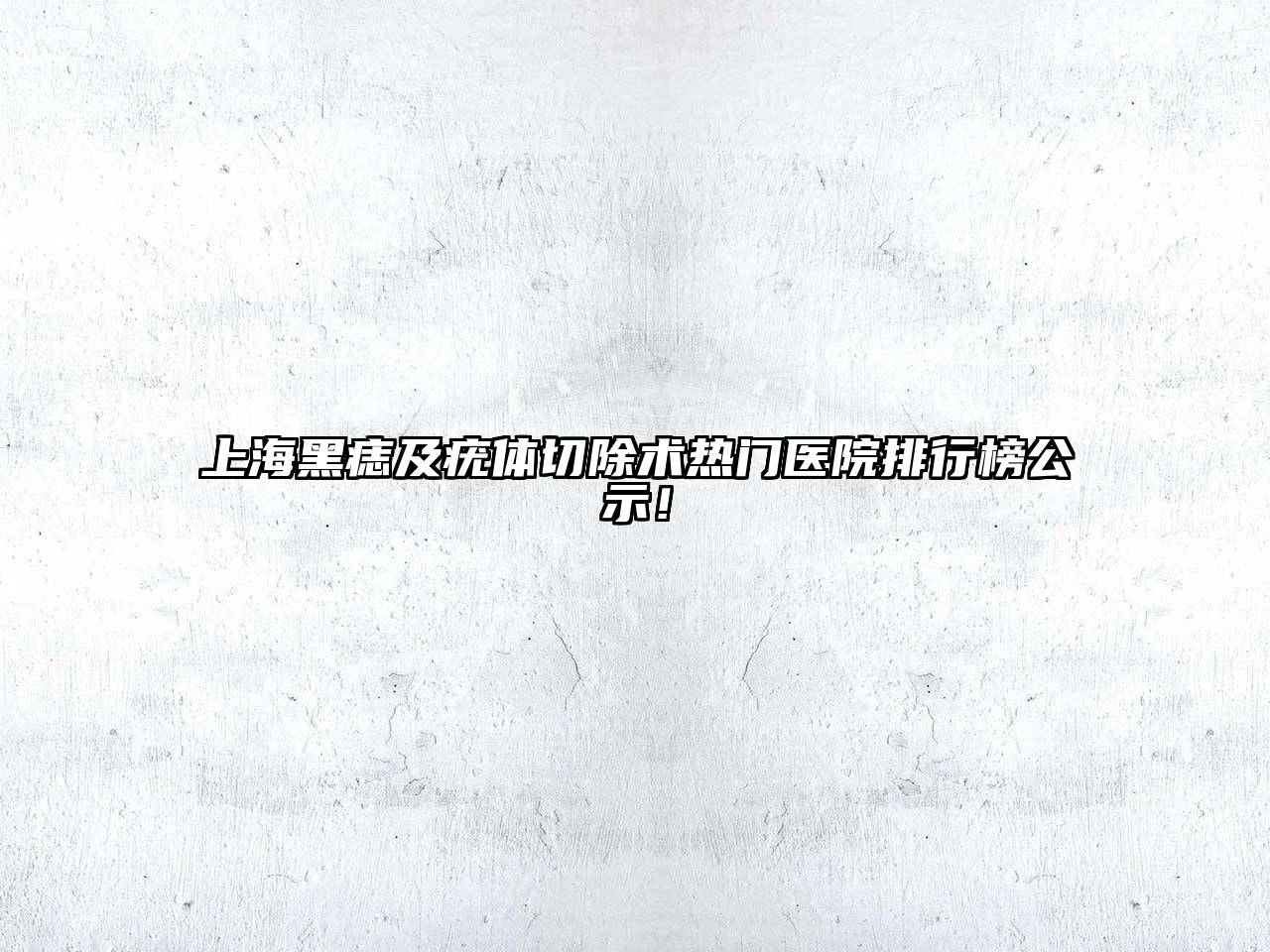 上海黑痣及疣体切除术热门医院排行榜公示！