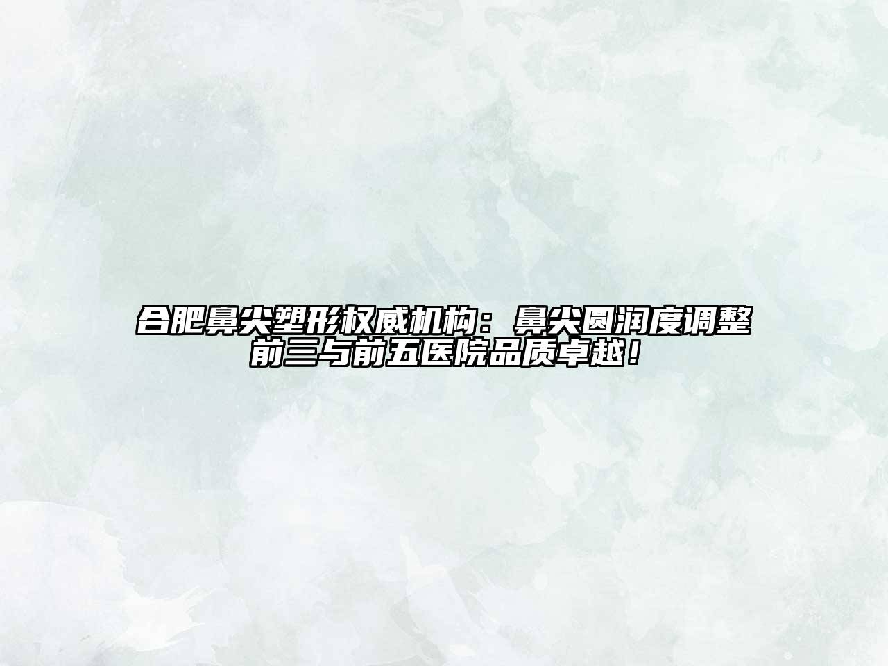合肥鼻尖塑形权威机构：鼻尖圆润度调整前三与前五医院品质卓越！