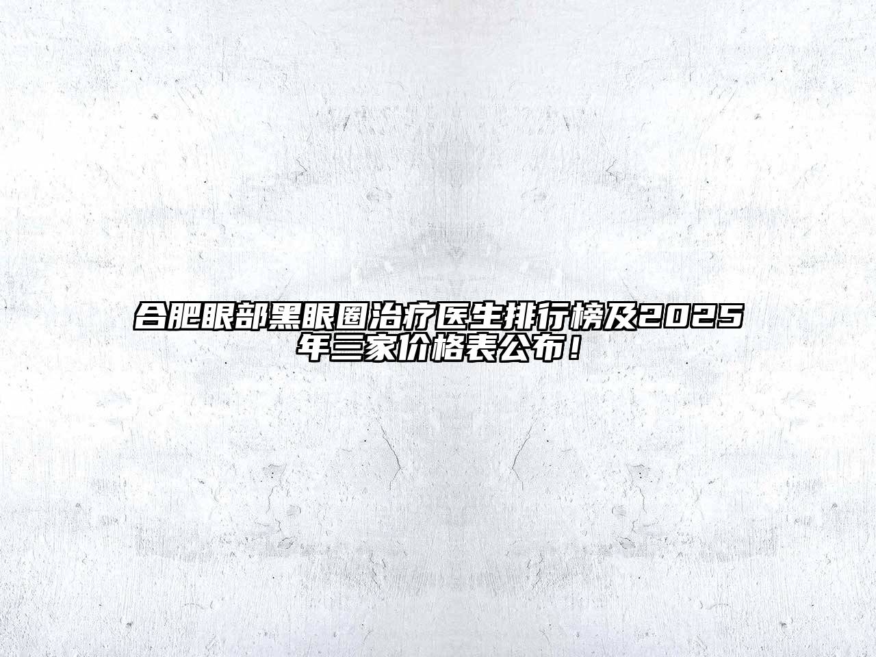 合肥眼部黑眼圈治疗医生排行榜及2025年三家价格表公布！