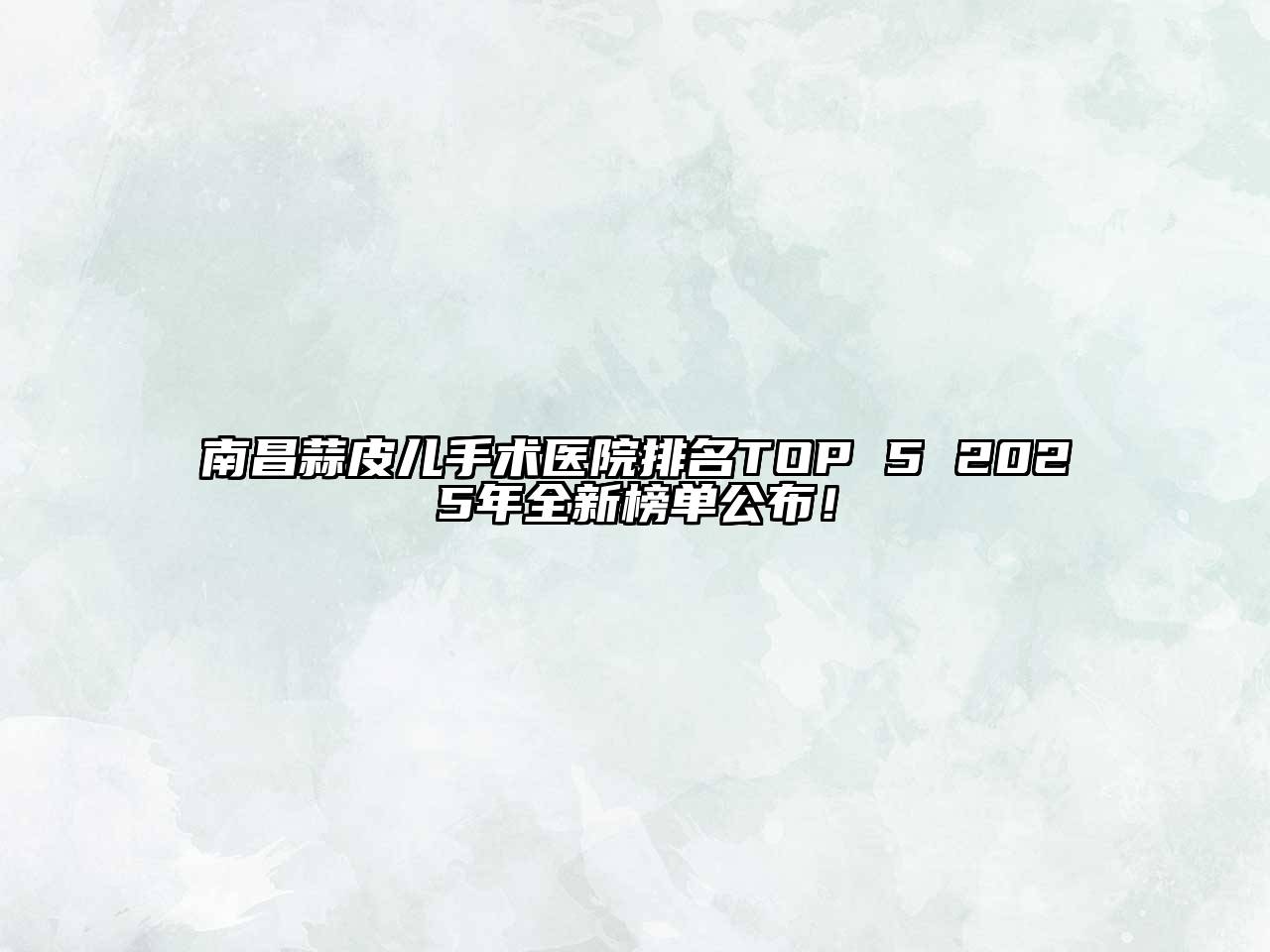 南昌蒜皮儿手术医院排名TOP 5 2025年全新榜单公布！