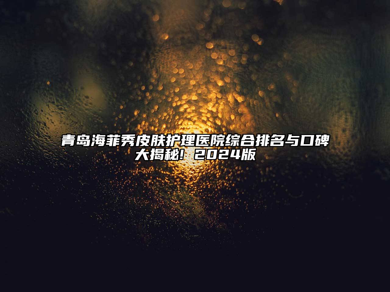 青岛海菲秀皮肤护理医院综合排名与口碑大揭秘! 2025版