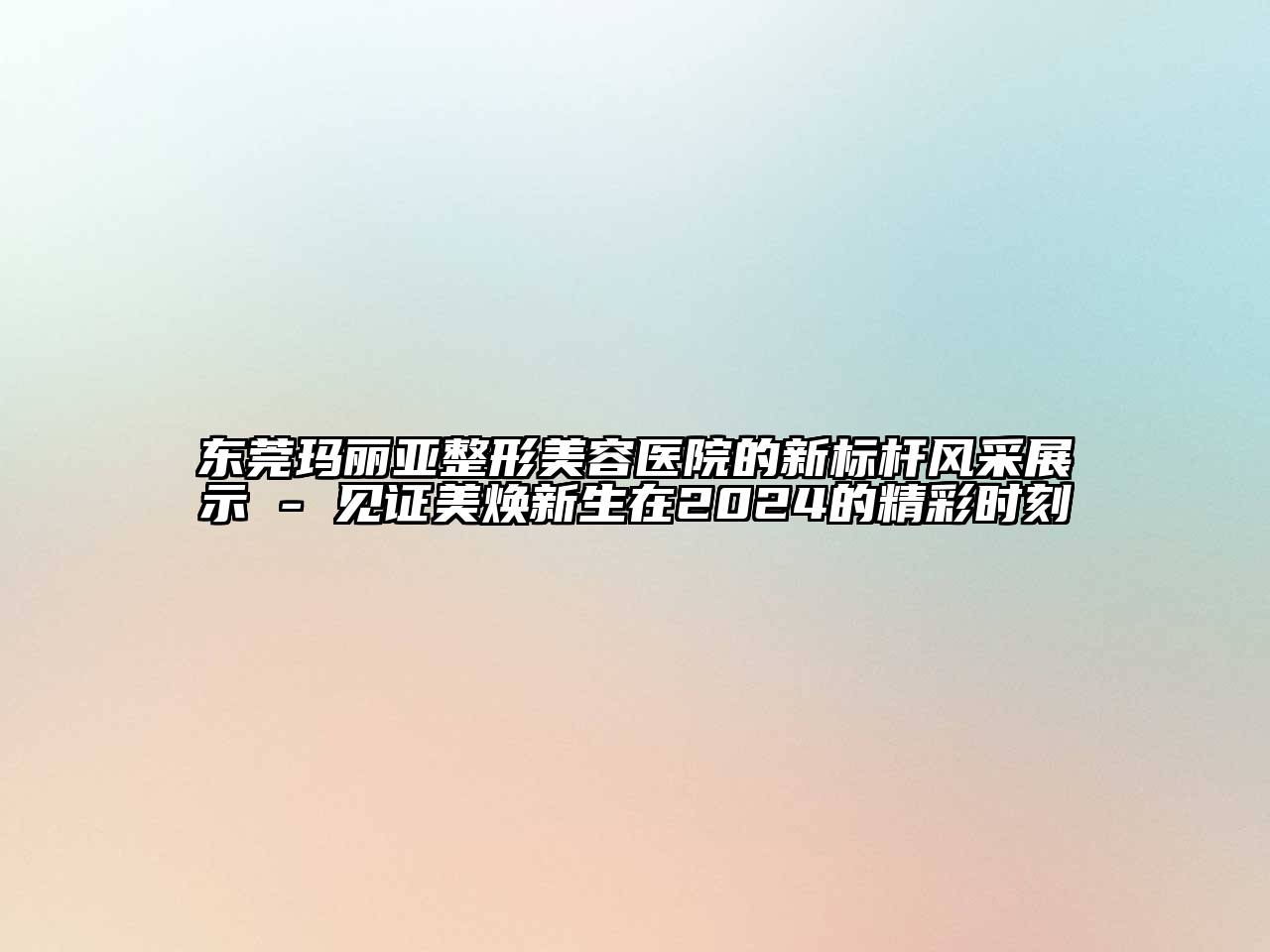 东莞玛丽亚整形美容医院的新标杆风采展示 - 见证美焕新生在2025的精彩时刻