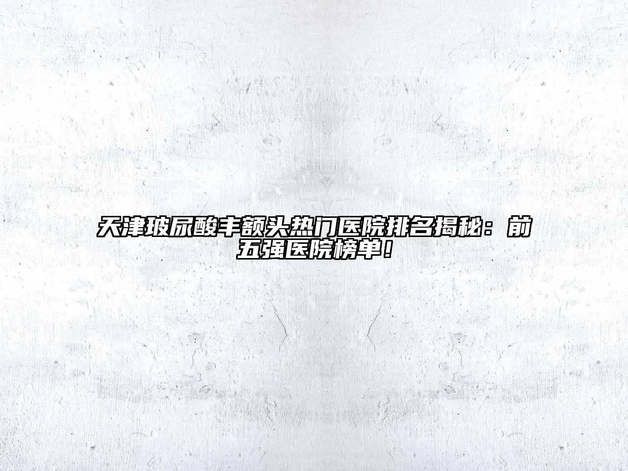 天津玻尿酸丰额头热门医院排名揭秘：前五强医院榜单！