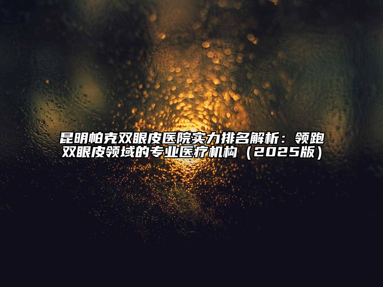 昆明帕克双眼皮医院实力排名解析：领跑双眼皮领域的专业医疗机构2025年