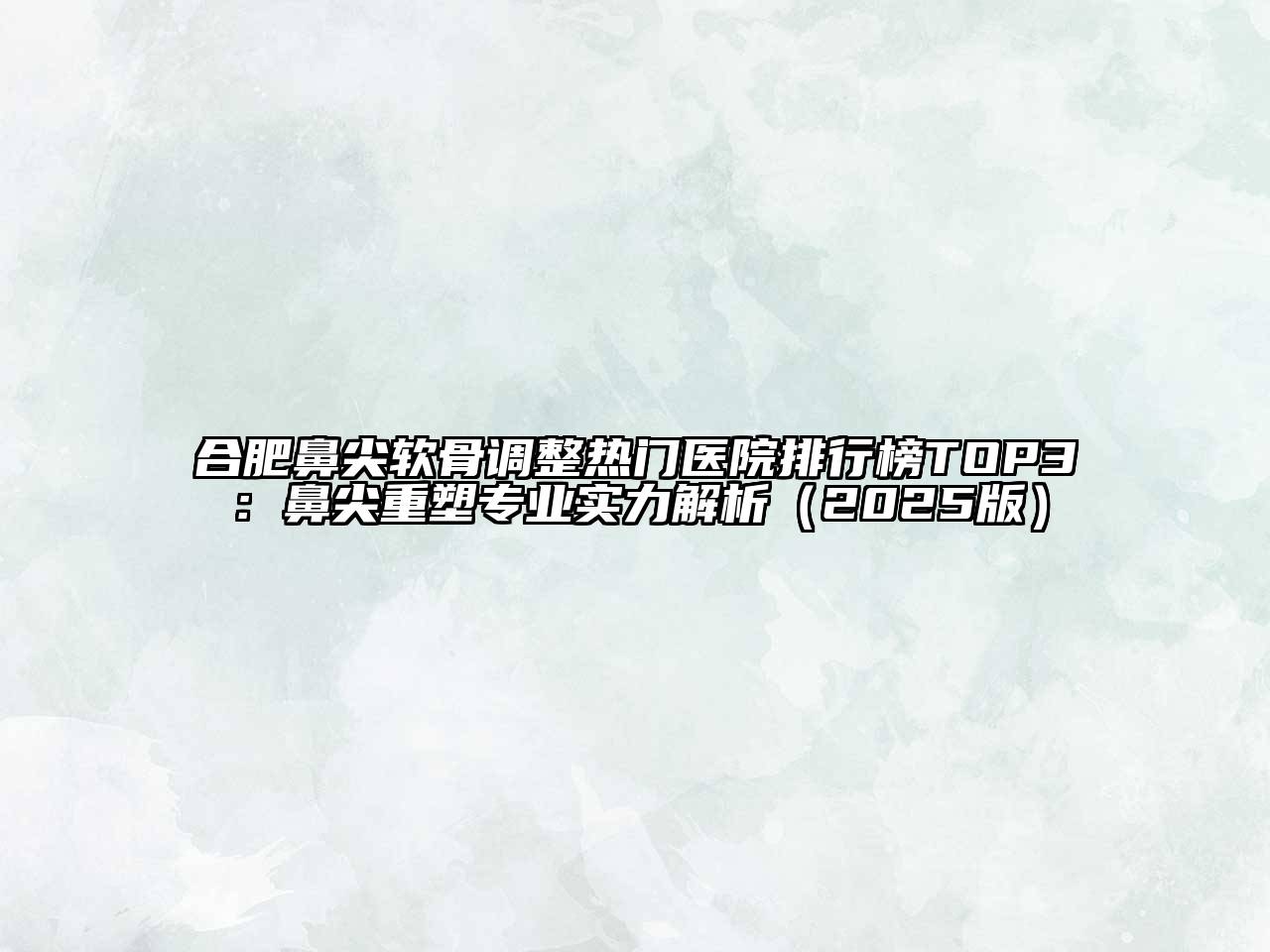 合肥鼻尖软骨调整热门医院排行榜TOP3：鼻尖重塑专业实力解析2025年