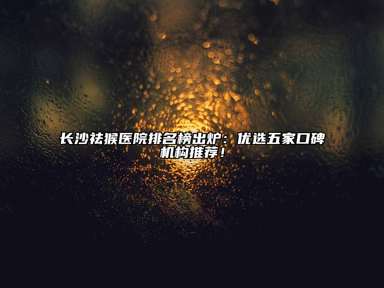 长沙祛猴医院排名榜出炉：优选五家口碑机构推荐！