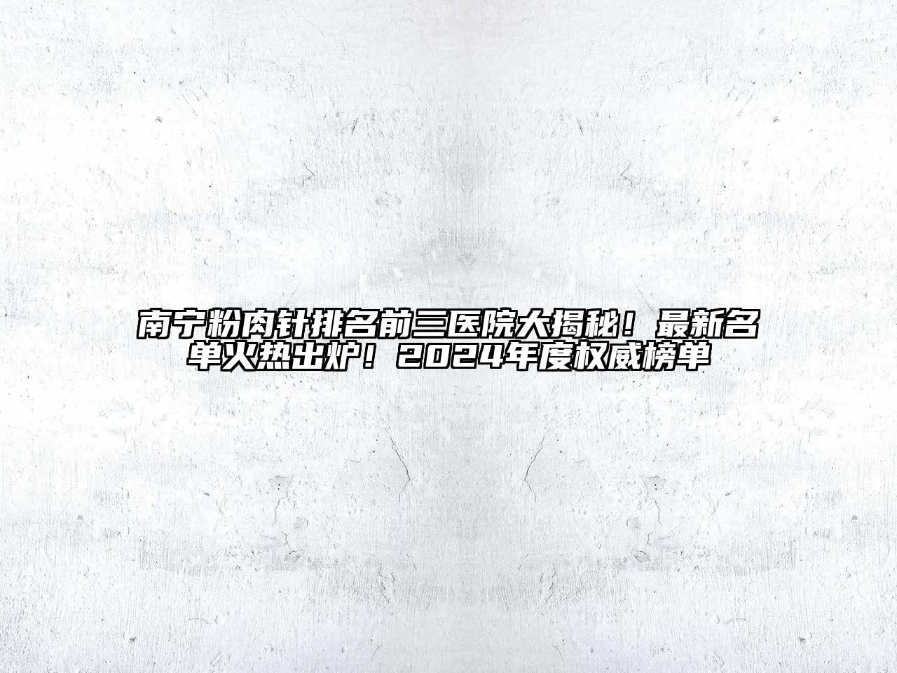 南宁粉肉针排名前三医院大揭秘！最新名单火热出炉！2025年度权威榜单