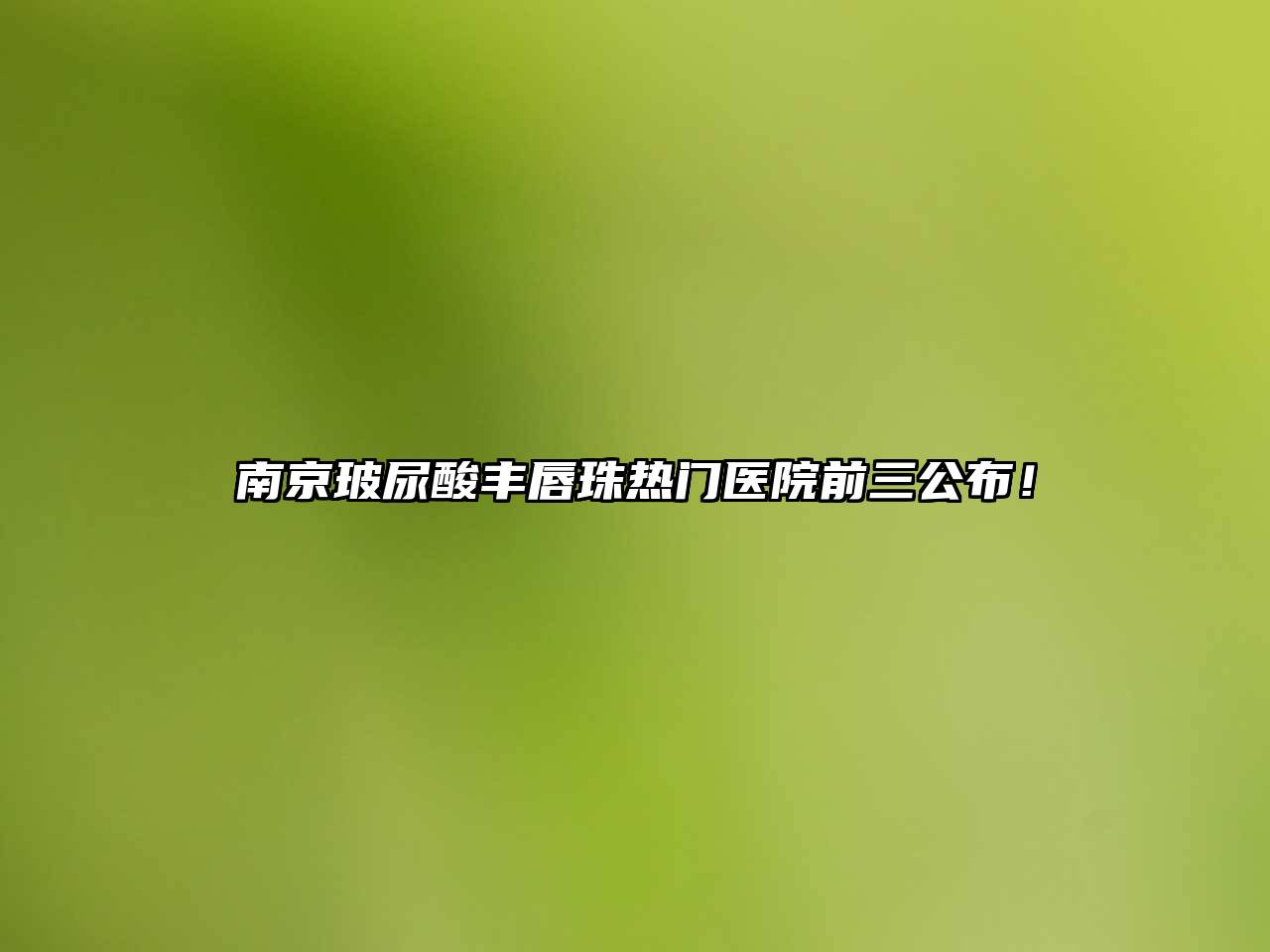 南京玻尿酸丰唇珠热门医院前三公布！
