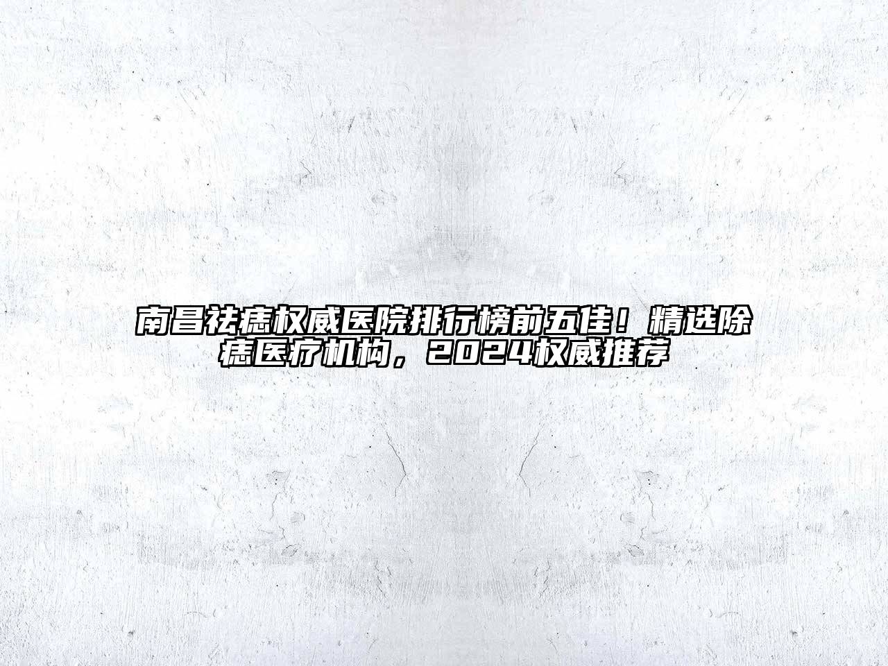 南昌祛痣权威医院排行榜前五佳！精选除痣医疗机构，2025权威推荐